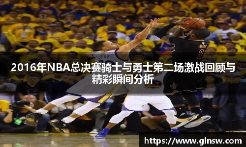 2016年NBA总决赛骑士与勇士第二场激战回顾与精彩瞬间分析
